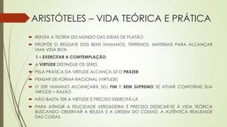 ARISTÓTELES – VIDA TEÓRICA E PRÁTICA
 REFUTA A TEORIA DO MUNDO DAS IDEIAS DE PLATÃO
 PROPÕE O RESGATE DOS BENS HUMANOS, TERRENOS, MATERIAIS PARA ALCANÇAR
UMA VIDA BOA
1 – EXERCITAR A COMTEMPLAÇÃO
 A VIRTUDE DISTINGUE OS SERES
 PELA PRÁTICA DA VIRTUDE ALCANÇA-SE O PRAZER
 PENSAR DE FORMA RACIONAL (VIRTUDE)
 O SER HUMANO ALCANÇARÁ SEU FIM E BEM SUPREMO SE ATUAR CONFORME SUA
VIRTUDE = RAZÃO
 NÃO BASTA TER A VIRTUDE É PRECISO EXERCITÁ-LA
 PARA ATINGIR A FELICIDADE VERDADEIRA É PRECISO DEDICAR-SE À VIDA TEÓRICA
BUSCANDO OBSERVAR A BELEZA E A ORDEM DO COSMO, A AUTÊNTICA REALIDADE
DAS COISAS.
 