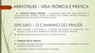 ARISTÓTELES – VIDA TEÓRICA E PRÁTICA
2 – PRATICAR OUTRAS VIRTUDES – A FELICIDADE SERIA UMA VIDA DEDICADA À
COMTEMPLAÇÃO TEÓRICA, ALIADA À PRÁTICA DAS OUTRAS VIRTUDES HUMANAS E
SUSTENTADA PELO BEM ESTAR MATERIAL E SOCIAL.
EPICURO – O CAMINHO DO PRAZER
 PARA EPICURO A FELICIDADE É O PRAZER RESULTANTE DA SATISFAÇÃO DOS
DESEJOS, COMO CRÊ A MAIORIA DAS PESSOAS. FELICIDADE = PRAZER.
 SER FELIZ É SENTIR PRAZER E PRAZER É A AUSÊCIA DE DOR.
1 – ELIMINAR CERTAS CRENÇAS
 AS PREOCUPAÇÕES RELIGIOSAS E AS SUPERTIÇÕES SÃO AS PRIMEIRAS CAUSAS DE
ANGÚSTIA E DE INFELICIDADE.
 O UNIVERSO INTEIRO É CONSTITUÍDO DE MATÉRIA
 