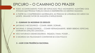 EPICURO – O CAMINHO DO PRAZER
 TODO ACONTECIMENTO PODE SER EXPLICADO PELO MOVIMENTO ALEATÓRIO DOS
ÁTOMOS QUE PRODUZ FORÇAS CEGAS E INDIFERENTES AO DESTINO HUMANO.
 A PARTIR DA COMPREENSÃO MATERIALISTA AS PESSOAS SE LIVRARIAM DO MEDO DA
MORTE, GRANDE FATOR DE ANGÚSTIA E INFELICIDADE.
2 – ELIMINAR OU MODERAR OS DESEJOS
 NATURAIS E NECESSÁRIOS – COMER, BEBER, DORMIR...
 NATURAIS E DESNECESSÁRIOS – COMER REFINADAMENTE, BEBER BEBIDAS ESPECIAIS,
DORMIR EM LENÇÓIS LUXUOSOS ...
 NÃO NATURAIS E DESNECESSÁRIOS - RIQUEZA, FAMA, PODER ...
 O SEGREDO DA FELICIDADE É CONTENTAR-SE COM POUCO
3 – AGIR COM PRUDÊNCIA RACIONAL
 