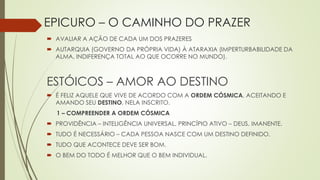 EPICURO – O CAMINHO DO PRAZER
 AVALIAR A AÇÃO DE CADA UM DOS PRAZERES
 AUTARQUIA (GOVERNO DA PRÓPRIA VIDA) À ATARAXIA (IMPERTURBABILIDADE DA
ALMA, INDIFERENÇA TOTAL AO QUE OCORRE NO MUNDO).
ESTÓICOS – AMOR AO DESTINO
 É FELIZ AQUELE QUE VIVE DE ACORDO COM A ORDEM CÓSMICA, ACEITANDO E
AMANDO SEU DESTINO, NELA INSCRITO.
1 – COMPREENDER A ORDEM CÓSMICA
 PROVIDÊNCIA – INTELIGÊNCIA UNIVERSAL, PRINCÍPIO ATIVO – DEUS, IMANENTE.
 TUDO É NECESSÁRIO – CADA PESSOA NASCE COM UM DESTINO DEFINIDO.
 TUDO QUE ACONTECE DEVE SER BOM.
 O BEM DO TODO É MELHOR QUE O BEM INDIVIDUAL.
 