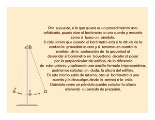 Por supuesto, si lo que quiere es un procedimiento mas
  sofisticado, puede atar el barómetro a una cuerda y moverlo
                     como si fuera un péndulo
                                       péndulo.
  Si calculamos que cuando el barómetro esta a la altura de la
      azotea la gravedad es cero y si tenemos en cuenta la
           medida de la aceleración de la gravedad al
     descender el barómetro en trayectoria circular al pasar
          por la perpendicular del edificio, de la diferencia
de estos valores, y aplicando una sencilla formula trigonométrica,
         podríamos calcular, sin duda, la altura del edificio.
     En este mismo estilo de sistema, atas el barómetro a una
         cuerda y lo descuelgas desde la azotea a la calle.
       Usándolo como un péndulo puedes calcular la altura
                 midiendo su periodo de precesión.
 