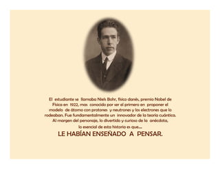 El estudiante se llamaba Niels Bohr, físico danés, premio Nobel de
    Física en 1922, mas conocido por ser el primero en proponer el
  modelo de átomo con protones y neutrones y los electrones que lo
rodeaban. Fue fundamentalmente un innovador de la teoría cuántica.
    Al margen del personaje, lo divertido y curioso de la anécdota,
                   lo esencial de esta historia es que…
      LE HABÍAN ENSEÑADO A PENSAR.
 