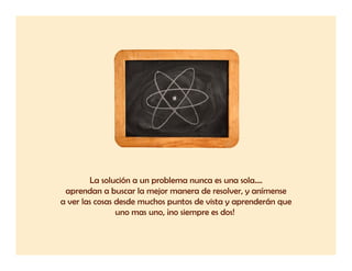 La solución a un problema nunca es una sola....
 aprendan a buscar la mejor manera de resolver, y anímense
a ver las cosas desde muchos puntos de vista y aprenderán que
                uno mas uno, ¡no siempre es dos!
 