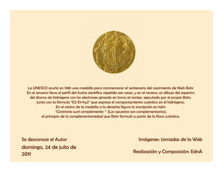 La UNESCO acuñó en 1985 una medalla para conmemorar el centenario del nacimiento de Niels Bohr
  En el anverso lleva el perfil del ilustre científico repetido seis veces, y en el reverso un dibujo del espectro
   del át
   d l átomo de hidrógeno con los electrones girando en t
               d hid ó              l    l t         i d        torno al núcleo, ejecutado por el propio B h
                                                                        l ú l       j t d         l     i Bohr,
        junto con la fórmula “E2-E1=hy2” que expresa el comportamiento cuántico en el hidrógeno.
                     En el centro de la medalla a la derecha figura la inscripción en latín
                    “Contraria sunt complementa “ (Los opuestos son complementarios),
           el principio de la complementariedad que Bohr formuló a partir de la física cuántica.




Se desconoce el Autor                                                       Imágenes: tomadas de la Web
domingo, 24 de julio de
2011                                                                     Realización y Composición: EdnA
 