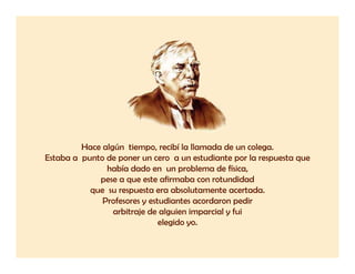Hace algún tiempo, recibí la llamada de un colega.
Estaba a punto de poner un cero a un estudiante por la respuesta que
               había dado en un problema de física,
             pese a que este afirmaba con rotundidad
           que su resp esta
           q e s respuesta era absol tamente acertada
                                  absolutamente acertada.
              Profesores y estudiantes acordaron pedir
                 arbitraje de alguien imparcial y fui
                              elegido yo
                                      yo.
 