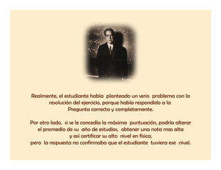 Realmente,
Realmente el estudiante había planteado un serio problema con la
      resolución del ejercicio, porque había respondido a la
               Pregunta correcta y completamente.

Por otro lado, si se le concedía la máxima puntuación, podría alterar
   el promedio de su año de estudios, obtener una nota mas alta
                  y así certificar su alto nivel en física;
pero la respuesta no confirmaba que el estudiante tuviera ese nivel.
 