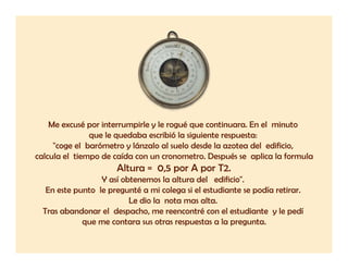 Me excusé por interrumpirle y le rogué que continuara. En el minuto
               que le quedaba escribió la siguiente respuesta:
     "coge el barómetro y lánzalo al suelo desde la azotea del edificio,
calcula el tiempo de caída con un cronometro. Después se aplica la formula
                      Altura = 0,5 por A por T2.
                  Y así obtenemos la altura del edificio".
   En este punto le pregunté a mi colega si el estudiante se podía retirar.
                           Le dio la nota mas alta.
  Tras abandonar el despacho, me reencontré con el estudiante y le pedí
             que me contara sus otras respuestas a la pregunta.
                         t          t         t     l         t
 