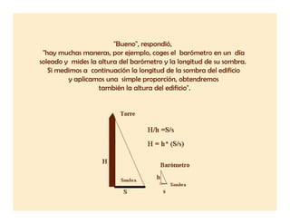 "Bueno", respondió,
                        "B     "       dó
 "hay muchas maneras, por ejemplo, coges el barómetro en un día
soleado y mides la altura del barómetro y la longitud de su sombra.
   Si medimos a continuación la longitud de la sombra del edificio
         y aplicamos una simple proporción, obtendremos
                   también la altura del edificio".
 