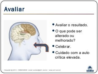 Avaliar
Avaliar o resultado.
O que pode ser
alterado ou
melhorado?
Celebrar.
Cuidado com a auto
crítica elevada.
Copyright @ 2013 – OMNIS MIND - email: contato@om1.com.br - www.om1.com.br
 