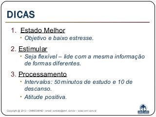 DICAS
1. Estado Melhor
• Objetivo e baixo estresse.
2. Estimular
• Seja flexível – lide com a mesma informação
de formas diferentes.
3. Processamento
• Intervalos: 50 minutos de estudo e 10 de
descanso.
• Atitude positiva.
Copyright @ 2013 – OMNIS MIND - email: contato@om1.com.br - www.om1.com.br
 