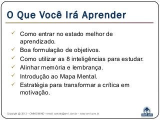 O Que Você Irá Aprender
 Como entrar no estado melhor de
aprendizado.
 Boa formulação de objetivos.
 Como utilizar as 8 inteligências para estudar.
 Alinhar memória e lembrança.
 Introdução ao Mapa Mental.
 Estratégia para transformar a crítica em
motivação.
Copyright @ 2013 – OMNIS MIND - email: contato@om1.com.br - www.om1.com.br
 