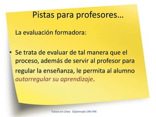 Pistas para profesores…
  La evaluación formadora:

• Se trata de evaluar de tal manera que el
  proceso, además de servir al profesor para
  regular la enseñanza, le permita al alumno
  autorregular su aprendizaje.



              Tutora en Línea Diplomado UNI-IPN
 
