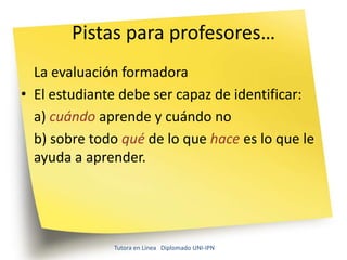 Pistas para profesores…
  La evaluación formadora
• El estudiante debe ser capaz de identificar:
  a) cuándo aprende y cuándo no
  b) sobre todo qué de lo que hace es lo que le
  ayuda a aprender.




              Tutora en Línea Diplomado UNI-IPN
 