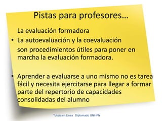 Pistas para profesores…
  La evaluación formadora
• La autoevaluación y la coevaluación
  son procedimientos útiles para poner en
  marcha la evaluación formadora.

• Aprender a evaluarse a uno mismo no es tarea
  fácil y necesita ejercitarse para llegar a formar
  parte del repertorio de capacidades
  consolidadas del alumno

               Tutora en Línea Diplomado UNI-IPN
 