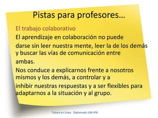 Pistas para profesores…
El trabajo colaborativo
El aprendizaje en colaboración no puede
darse sin leer nuestra mente, leer la de los demás
y buscar las vías de comunicación entre
ambas.
Nos conduce a explicarnos frente a nosotros
mismos y los demás, a controlar y a
inhibir nuestras respuestas y a ser flexibles para
adaptarnos a la situación y al grupo.

             Tutora en Línea Diplomado UNI-IPN
 