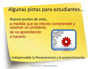 Algunas pistas para estudiantes…
Nuevos puntos de vista…
a medida que se intenta comprender y
resolver un problema,
se va aprendiendo
a hacerlo.




 Indispensable la Perseverancia y la automotivación

             Tutora en Línea Diplomado UNI-IPN
 