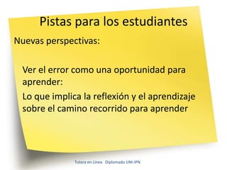Pistas para los estudiantes
Nuevas perspectivas:

 Ver el error como una oportunidad para
 aprender:
 Lo que implica la reflexión y el aprendizaje
 sobre el camino recorrido para aprender




              Tutora en Línea Diplomado UNI-IPN
 