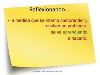 Reflexionando….
• a medida que se intenta comprender y
                 resolver un problema,
                     se va aprendiendo
                             a hacerlo.




            Tutora en Línea Diplomado UNI-IPN
 
