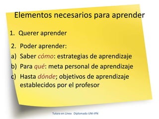 Elementos necesarios para aprender
1. Querer aprender
2.   Poder aprender:
a)   Saber cómo: estrategias de aprendizaje
b)   Para qué: meta personal de aprendizaje
c)   Hasta dónde; objetivos de aprendizaje
     establecidos por el profesor


               Tutora en Línea Diplomado UNI-IPN
 