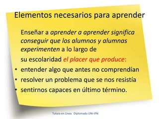 Elementos necesarios para aprender
  Enseñar a aprender a aprender significa
  conseguir que los alumnos y alumnas
  experimenten a lo largo de
  su escolaridad el placer que produce:
• entender algo que antes no comprendían
• resolver un problema que se nos resistía
• sentirnos capaces en último término.


            Tutora en Línea Diplomado UNI-IPN
 