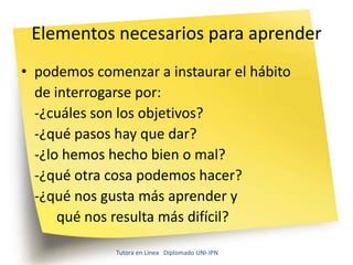 Elementos necesarios para aprender
• podemos comenzar a instaurar el hábito
  de interrogarse por:
  -¿cuáles son los objetivos?
  -¿qué pasos hay que dar?
  -¿lo hemos hecho bien o mal?
  -¿qué otra cosa podemos hacer?
  -¿qué nos gusta más aprender y
      qué nos resulta más difícil?

              Tutora en Línea Diplomado UNI-IPN
 