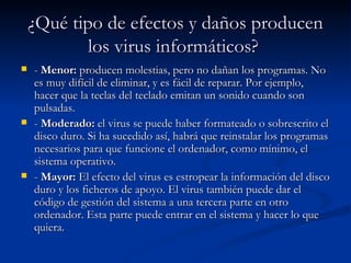 ¿Qué tipo de efectos y daños producen
            los virus informáticos?
   - Menor: producen molestias, pero no dañan los programas. No
    es muy difícil de eliminar, y es fácil de reparar. Por ejemplo,
    hacer que la teclas del teclado emitan un sonido cuando son
    pulsadas.
   - Moderado: el virus se puede haber formateado o sobrescrito el
    disco duro. Si ha sucedido así, habrá que reinstalar los programas
    necesarios para que funcione el ordenador, como mínimo, el
    sistema operativo.
   - Mayor: El efecto del virus es estropear la información del disco
    duro y los ficheros de apoyo. El virus también puede dar el
    código de gestión del sistema a una tercera parte en otro
    ordenador. Esta parte puede entrar en el sistema y hacer lo que
    quiera.
 