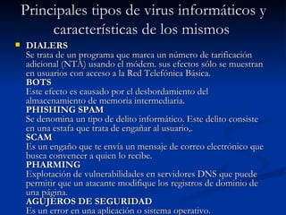 Principales tipos de virus informáticos y
         características de los mismos
   DIALERS
    Se trata de un programa que marca un número de tarificación
    adicional (NTA) usando el módem. sus efectos sólo se muestran
    en usuarios con acceso a la Red Telefónica Básica. 
    BOTS
    Este efecto es causado por el desbordamiento del
    almacenamiento de memoria intermediaria.
    PHISHING SPAM 
    Se denomina un tipo de delito informático. Este delito consiste
    en una estafa que trata de engañar al usuario,.
    SCAM
    Es un engaño que te envía un mensaje de correo electrónico que
    busca convencer a quien lo recibe.
    PHARMING 
    Explotación de vulnerabilidades en servidores DNS que puede
    permitir que un atacante modifique los registros de dominio de
    una página.
    AGUJEROS DE SEGURIDAD 
    Es un error en una aplicación o sistema operativo.
 