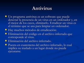 Antivirus
   Un programa antivirus es un software que puede
    detectar la presencia de un virus en un ordenador y, en
    el mejor de los casos, eliminarlo. Erradicar un virus es
    el término que se usa para limpiar un ordenador.
   Hay muchos métodos de erradicación:
   Eliminación del código en el archivo infectado que
    corresponde al virus.
   Eliminación del archivo infectado.
   Puesta en cuarentena del archivo infectado, lo cual
    implica su traslado a un lugar donde no pueda
    ejecutarse.
 