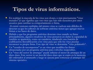Tipos de virus informáticos.
   En realidad, la mayoría de los virus son clones, o más precisamente "virus
    mutados",lo que significa que son virus que han sido reescritos por otros
    usuarios para cambiar su comportamiento o firma.
    Al existir versiones múltiples del mismo virus se vuelven más difíciles de
    detectar ya que los editores de software antivirus tienen que agregar nuevas
    firmas a sus bases de datos.
   Debido a que los programas antivirus detectan virus usando su firma
    principalmente, algunos creadores de virus pensaron en darles la capacidad de
    cambiar su apariencia, como un camaleón, añadiendo una función de
    codificación/decodificación a los virus para que sólo los virus puedan
    reconocer su propia firma. Este tipo de virus se denomina "virus polimorfo“.
   Un "cazador de recompensas" es un virus que modifica las firmas
    almacenadas por un programa antivirus para volverlas inoperables.
   Un "virus del sector de arranque" puede infectar el sector de arranque de un
    disco duro. Este sector es un área del disco duro que se copia en la memoria
    del ordenador al arrancarlo y luego se ejecuta para comenzar el arranque del
    sistema operativo.
 