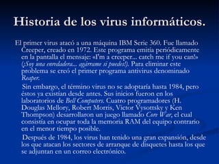 Historia de los virus informáticos.
El primer virus atacó a una máquina IBM Serie 360. Fue llamado
  Creeper, creado en 1972. Este programa emitía periódicamente
  en la pantalla el mensaje: «I'm a creeper... catch me if you can!»
  (¡Soy una enredadera... agárrame si puedes!). Para eliminar este
  problema se creó el primer programa antivirus denominado
  Reaper.
   Sin embargo, el término virus no se adoptaría hasta 1984, pero
  éstos ya existían desde antes. Sus inicios fueron en los
  laboratorios de Bell Computers. Cuatro programadores (H.
  Douglas Mellory, Robert Morris, Victor Vysottsky y Ken
  Thompson) desarrollaron un juego llamado Core War, el cual
  consistía en ocupar toda la memoria RAM del equipo contrario
  en el menor tiempo posible.
   Después de 1984, los virus han tenido una gran expansión, desde
  los que atacan los sectores de arranque de disquetes hasta los que
  se adjuntan en un correo electrónico.
 