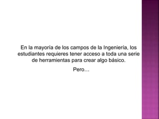 En la mayoría de los campos de la Ingeniería, los
estudiantes requieres tener acceso a toda una serie
de herramientas para crear algo básico.
Pero…
 