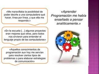 «Me maravillaba la posibilidad de
poder decirle a una computadora qué
hacer, línea por línea, y que ella me
responda.»
«En la escuela […] algunos proyectos
eran mejores que otros, pero todos
nos sirvieron para entender el
lenguaje propio de las computadoras»
«Aquellos conocimientos de
programación aun hoy me servían
para resolver ciertos tipos de
problemas o para elaborar estrategias
de comunicación»
«Aprender
Programación me había
enseñado a pensar
analíticamente.»
 