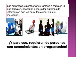 Las empresas, sin importar su tamaño o rama en la
que trabajen, necesitan desarrollar sistemas de
información que les permitan crecer en sus
mercados…
¡Y para eso, requieren de personas
con conocimientos en programación!
 