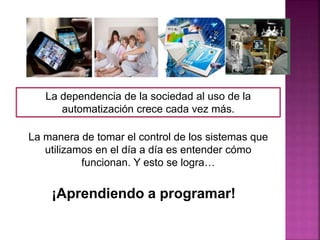 La dependencia de la sociedad al uso de la
automatización crece cada vez más.
La manera de tomar el control de los sistemas que
utilizamos en el día a día es entender cómo
funcionan. Y esto se logra…
¡Aprendiendo a programar!
 