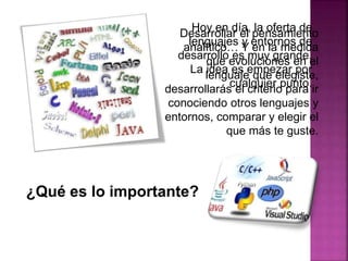 Hoy en día, la oferta de
lenguajes y entornos de
desarrollo es muy grande.
La idea es empezar por
cualquier punto.
¿Qué es lo importante?
Desarrollar el pensamiento
analítico… Y en la medida
que evoluciones en el
lenguaje que elegiste,
desarrollarás el criterio para ir
conociendo otros lenguajes y
entornos, comparar y elegir el
que más te guste.
 