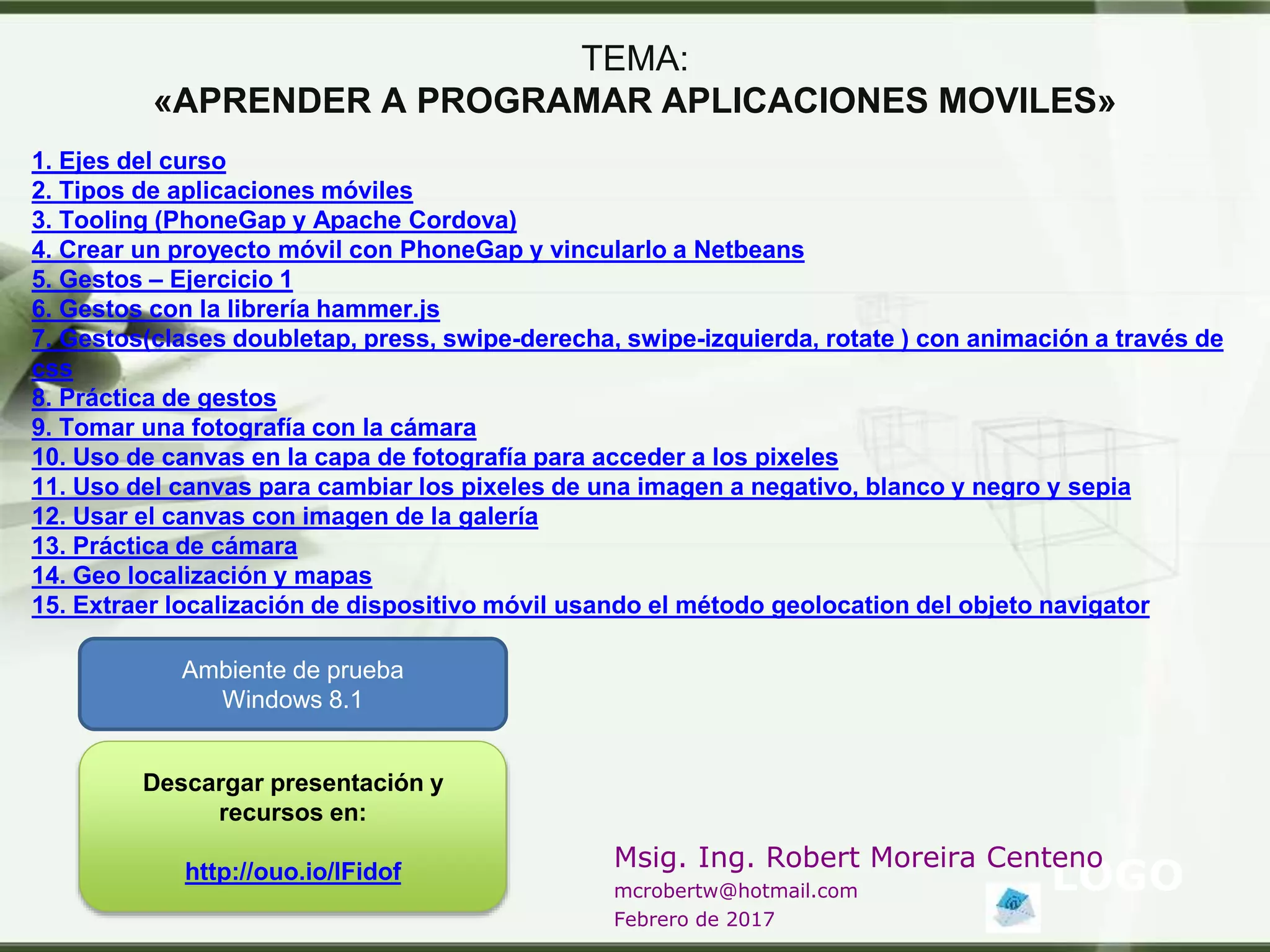 LOGO
Msig. Ing. Robert Moreira Centeno
mcrobertw@hotmail.com
Febrero de 2017
TEMA:
«APRENDER A PROGRAMAR APLICACIONES MOVILES»
1. Ejes del curso
2. Tipos de aplicaciones móviles
3. Tooling (PhoneGap y Apache Cordova)
4. Crear un proyecto móvil con PhoneGap y vincularlo a Netbeans
5. Gestos – Ejercicio 1
6. Gestos con la librería hammer.js
7. Gestos(clases doubletap, press, swipe-derecha, swipe-izquierda, rotate ) con animación a través de
css
8. Práctica de gestos
9. Tomar una fotografía con la cámara
10. Uso de canvas en la capa de fotografía para acceder a los pixeles
11. Uso del canvas para cambiar los pixeles de una imagen a negativo, blanco y negro y sepia
12. Usar el canvas con imagen de la galería
13. Práctica de cámara
14. Geo localización y mapas
15. Extraer localización de dispositivo móvil usando el método geolocation del objeto navigator
Ambiente de prueba
Windows 8.1
Descargar presentación y
recursos en:
http://ouo.io/lFidof
 