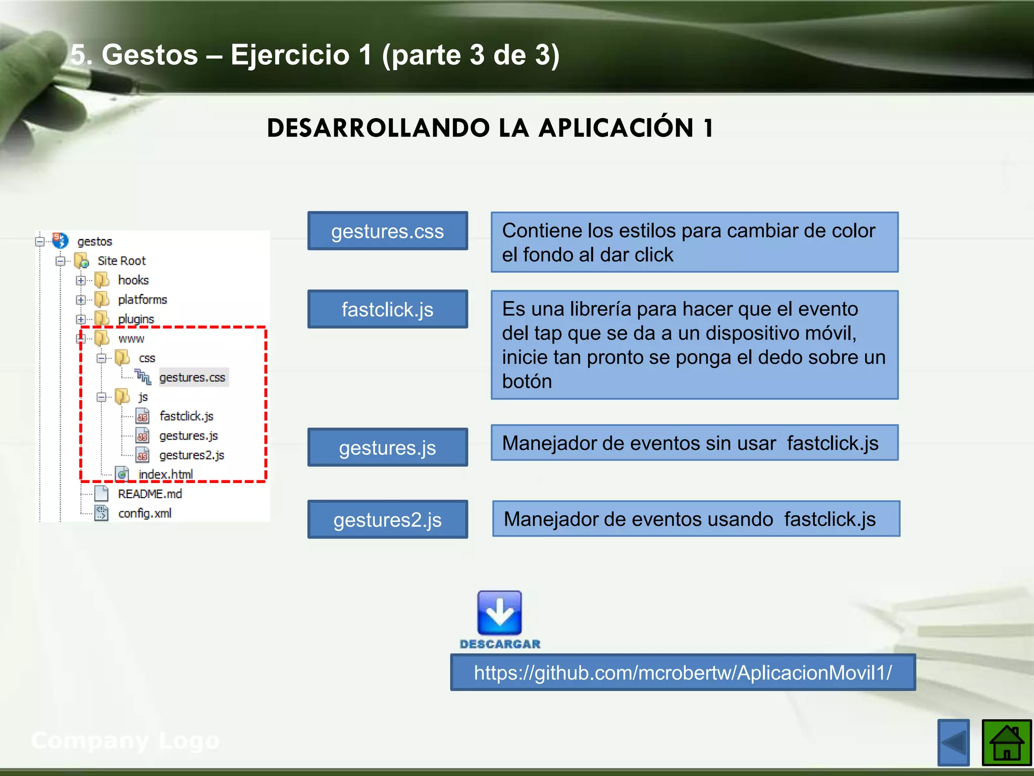 5. Gestos – Ejercicio 1 (parte 3 de 3)
Company Logo
DESARROLLANDO LA APLICACIÓN 1
gestures.css
fastclick.js
gestures.js
gestures2.js
Contiene los estilos para cambiar de color
el fondo al dar click
Es una librería para hacer que el evento
del tap que se da a un dispositivo móvil,
inicie tan pronto se ponga el dedo sobre un
botón
Manejador de eventos sin usar fastclick.js
Manejador de eventos usando fastclick.js
https://github.com/mcrobertw/AplicacionMovil1/
 
