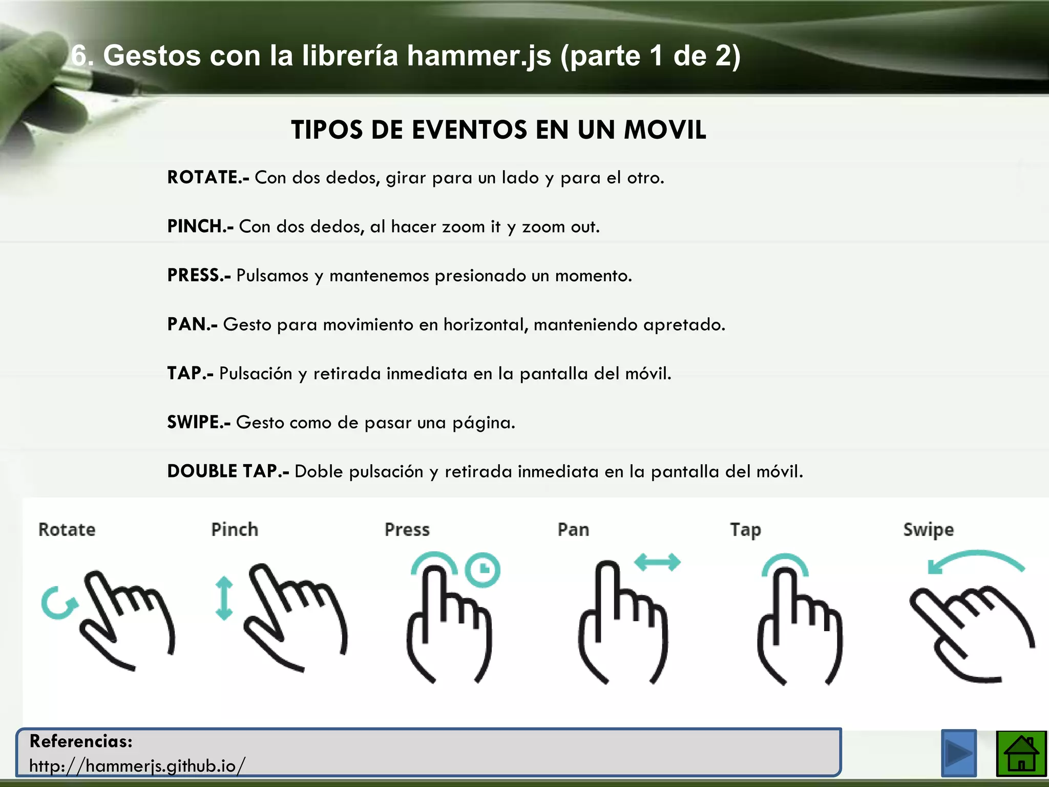 6. Gestos con la librería hammer.js (parte 1 de 2)
Company Logo
TIPOS DE EVENTOS EN UN MOVIL
ROTATE.- Con dos dedos, girar para un lado y para el otro.
PINCH.- Con dos dedos, al hacer zoom it y zoom out.
PRESS.- Pulsamos y mantenemos presionado un momento.
PAN.- Gesto para movimiento en horizontal, manteniendo apretado.
TAP.- Pulsación y retirada inmediata en la pantalla del móvil.
SWIPE.- Gesto como de pasar una página.
DOUBLE TAP.- Doble pulsación y retirada inmediata en la pantalla del móvil.
Referencias:
http://hammerjs.github.io/
 