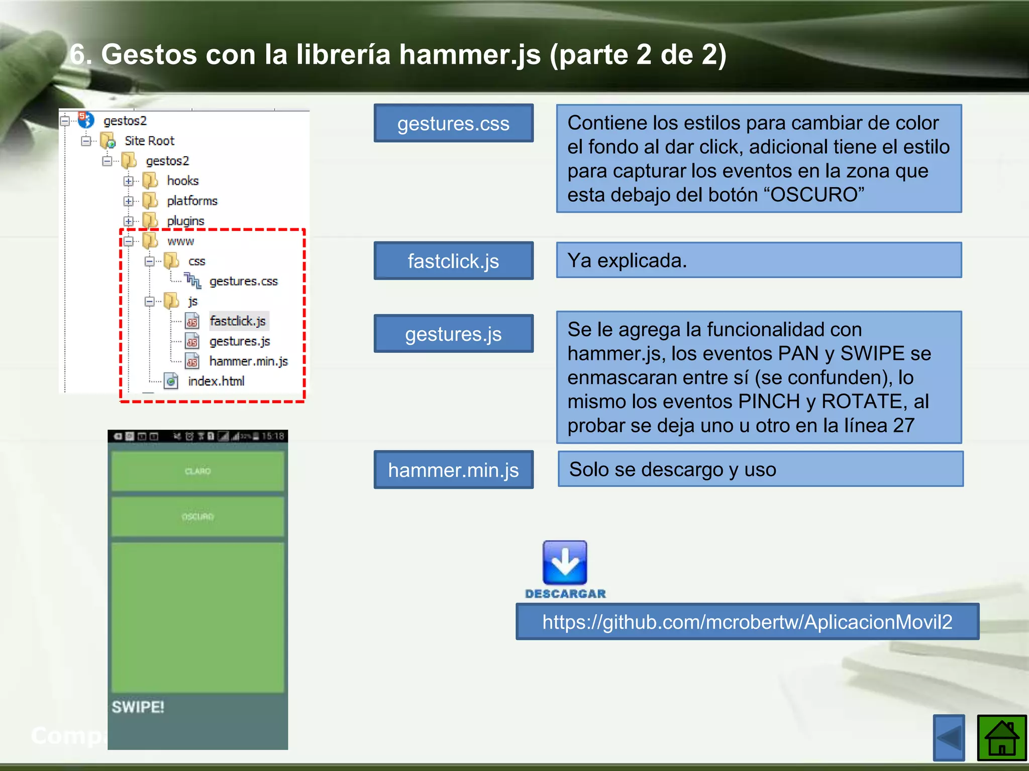 6. Gestos con la librería hammer.js (parte 2 de 2)
Company Logo
gestures.css
fastclick.js
gestures.js
hammer.min.js
Contiene los estilos para cambiar de color
el fondo al dar click, adicional tiene el estilo
para capturar los eventos en la zona que
esta debajo del botón “OSCURO”
Ya explicada.
Se le agrega la funcionalidad con
hammer.js, los eventos PAN y SWIPE se
enmascaran entre sí (se confunden), lo
mismo los eventos PINCH y ROTATE, al
probar se deja uno u otro en la línea 27
Solo se descargo y uso
https://github.com/mcrobertw/AplicacionMovil2
 