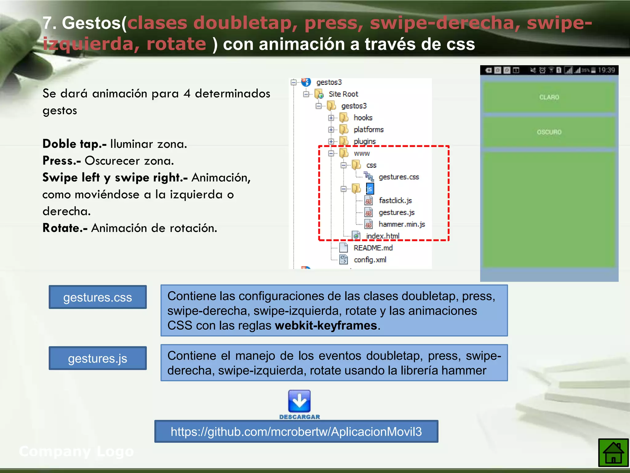 7. Gestos(clases doubletap, press, swipe-derecha, swipe-
izquierda, rotate ) con animación a través de css
Company Logo
Se dará animación para 4 determinados
gestos
Doble tap.- Iluminar zona.
Press.- Oscurecer zona.
Swipe left y swipe right.- Animación,
como moviéndose a la izquierda o
derecha.
Rotate.- Animación de rotación.
gestures.css
gestures.js
Contiene las configuraciones de las clases doubletap, press,
swipe-derecha, swipe-izquierda, rotate y las animaciones
CSS con las reglas webkit-keyframes.
Contiene el manejo de los eventos doubletap, press, swipe-
derecha, swipe-izquierda, rotate usando la librería hammer
https://github.com/mcrobertw/AplicacionMovil3
 