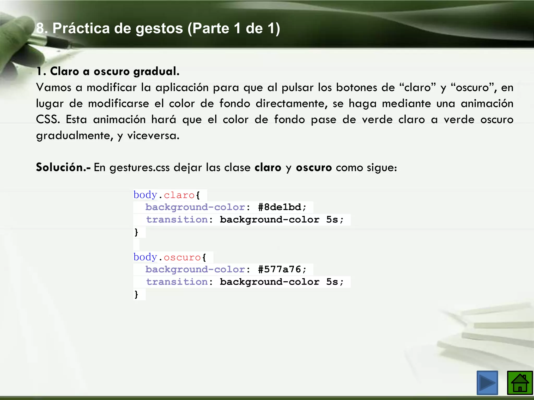 8. Práctica de gestos (Parte 1 de 1)
1. Claro a oscuro gradual.
Vamos a modificar la aplicación para que al pulsar los botones de “claro” y “oscuro”, en
lugar de modificarse el color de fondo directamente, se haga mediante una animación
CSS. Esta animación hará que el color de fondo pase de verde claro a verde oscuro
gradualmente, y viceversa.
Solución.- En gestures.css dejar las clase claro y oscuro como sigue:
body.claro{
background-color: #8de1bd;
transition: background-color 5s;
}
body.oscuro{
background-color: #577a76;
transition: background-color 5s;
}
 