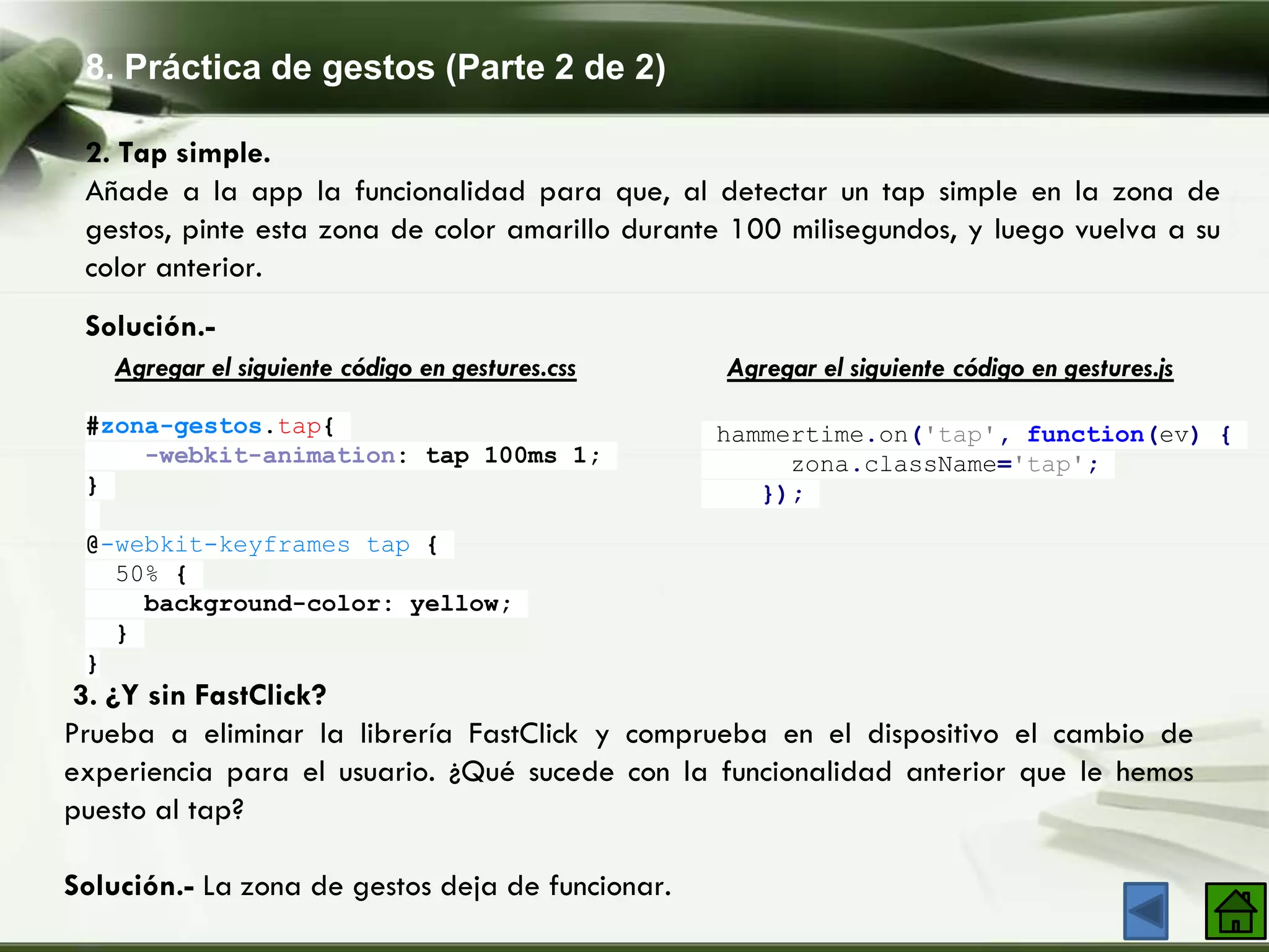 8. Práctica de gestos (Parte 2 de 2)
2. Tap simple.
Añade a la app la funcionalidad para que, al detectar un tap simple en la zona de
gestos, pinte esta zona de color amarillo durante 100 milisegundos, y luego vuelva a su
color anterior.
Solución.-
#zona-gestos.tap{
-webkit-animation: tap 100ms 1;
}
@-webkit-keyframes tap {
50% {
background-color: yellow;
}
}
Agregar el siguiente código en gestures.css
hammertime.on('tap', function(ev) {
zona.className='tap';
});
Agregar el siguiente código en gestures.js
3. ¿Y sin FastClick?
Prueba a eliminar la librería FastClick y comprueba en el dispositivo el cambio de
experiencia para el usuario. ¿Qué sucede con la funcionalidad anterior que le hemos
puesto al tap?
Solución.- La zona de gestos deja de funcionar.
 