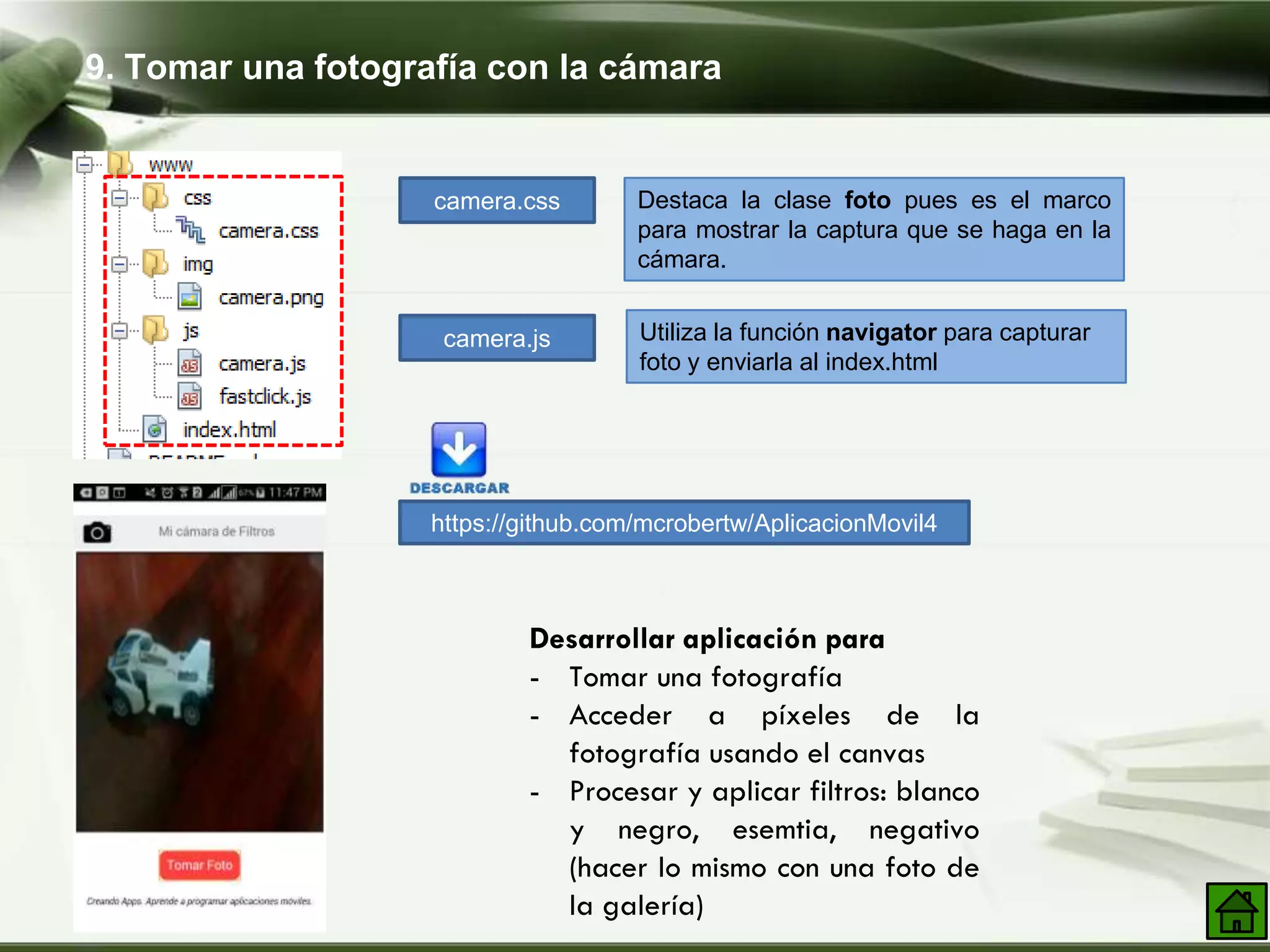 9. Tomar una fotografía con la cámara
Desarrollar aplicación para
- Tomar una fotografía
- Acceder a píxeles de la
fotografía usando el canvas
- Procesar y aplicar filtros: blanco
y negro, esemtia, negativo
(hacer lo mismo con una foto de
la galería)
camera.css
camera.js
Destaca la clase foto pues es el marco
para mostrar la captura que se haga en la
cámara.
Utiliza la función navigator para capturar
foto y enviarla al index.html
https://github.com/mcrobertw/AplicacionMovil4
 