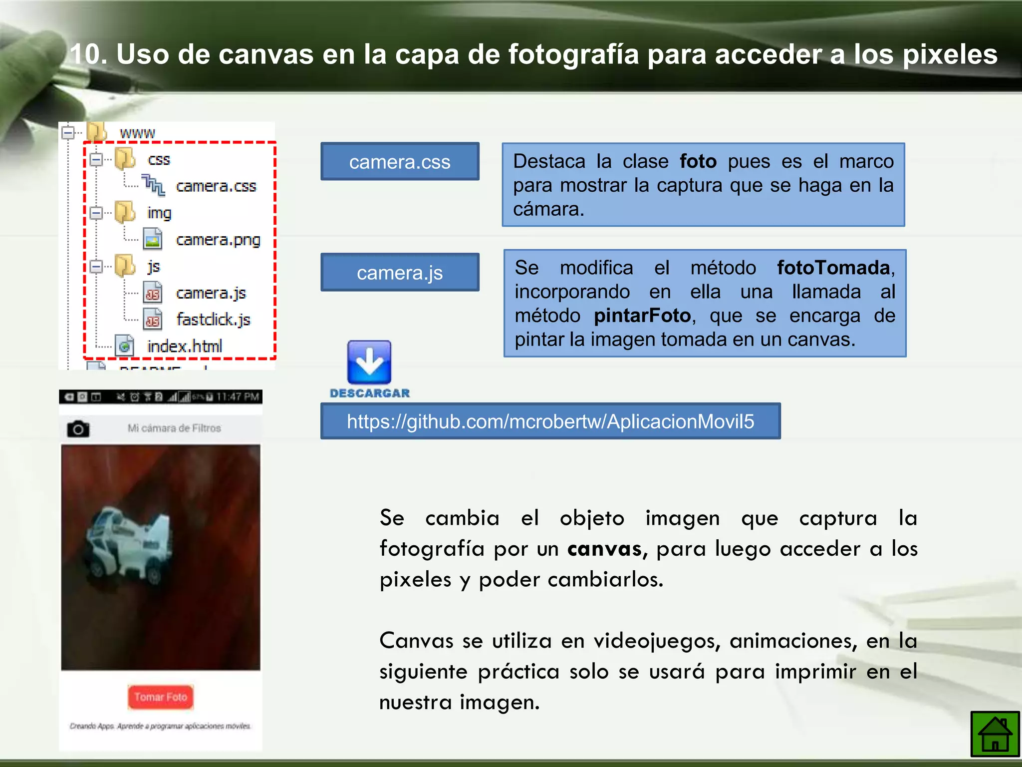 10. Uso de canvas en la capa de fotografía para acceder a los pixeles
camera.css
camera.js
Destaca la clase foto pues es el marco
para mostrar la captura que se haga en la
cámara.
Se modifica el método fotoTomada,
incorporando en ella una llamada al
método pintarFoto, que se encarga de
pintar la imagen tomada en un canvas.
https://github.com/mcrobertw/AplicacionMovil5
Se cambia el objeto imagen que captura la
fotografía por un canvas, para luego acceder a los
pixeles y poder cambiarlos.
Canvas se utiliza en videojuegos, animaciones, en la
siguiente práctica solo se usará para imprimir en el
nuestra imagen.
 