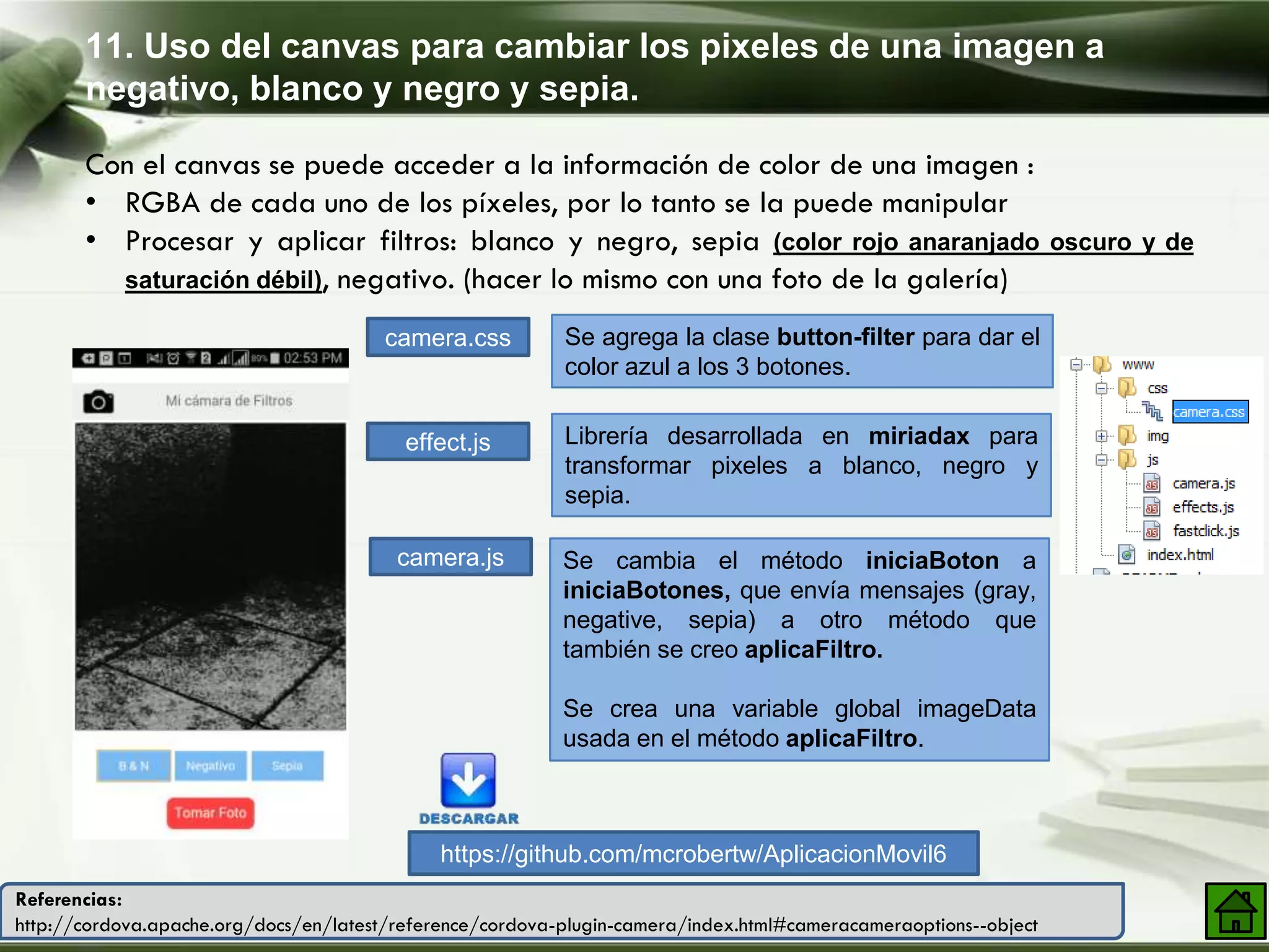 11. Uso del canvas para cambiar los pixeles de una imagen a
negativo, blanco y negro y sepia.
Con el canvas se puede acceder a la información de color de una imagen :
• RGBA de cada uno de los píxeles, por lo tanto se la puede manipular
• Procesar y aplicar filtros: blanco y negro, sepia (color rojo anaranjado oscuro y de
saturación débil), negativo. (hacer lo mismo con una foto de la galería)
camera.css
effect.js
Se agrega la clase button-filter para dar el
color azul a los 3 botones.
Librería desarrollada en miriadax para
transformar pixeles a blanco, negro y
sepia.
https://github.com/mcrobertw/AplicacionMovil6
camera.js Se cambia el método iniciaBoton a
iniciaBotones, que envía mensajes (gray,
negative, sepia) a otro método que
también se creo aplicaFiltro.
Se crea una variable global imageData
usada en el método aplicaFiltro.
Referencias:
http://cordova.apache.org/docs/en/latest/reference/cordova-plugin-camera/index.html#cameracameraoptions--object
 