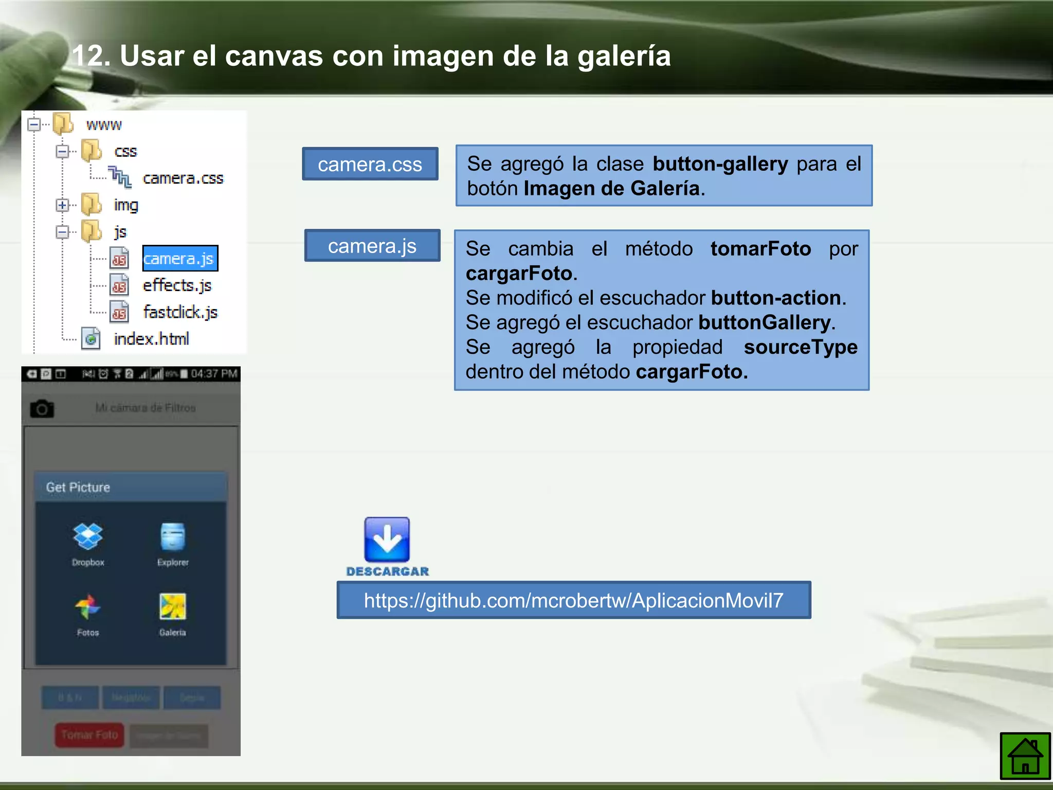12. Usar el canvas con imagen de la galería
camera.css Se agregó la clase button-gallery para el
botón Imagen de Galería.
https://github.com/mcrobertw/AplicacionMovil7
camera.js Se cambia el método tomarFoto por
cargarFoto.
Se modificó el escuchador button-action.
Se agregó el escuchador buttonGallery.
Se agregó la propiedad sourceType
dentro del método cargarFoto.
 