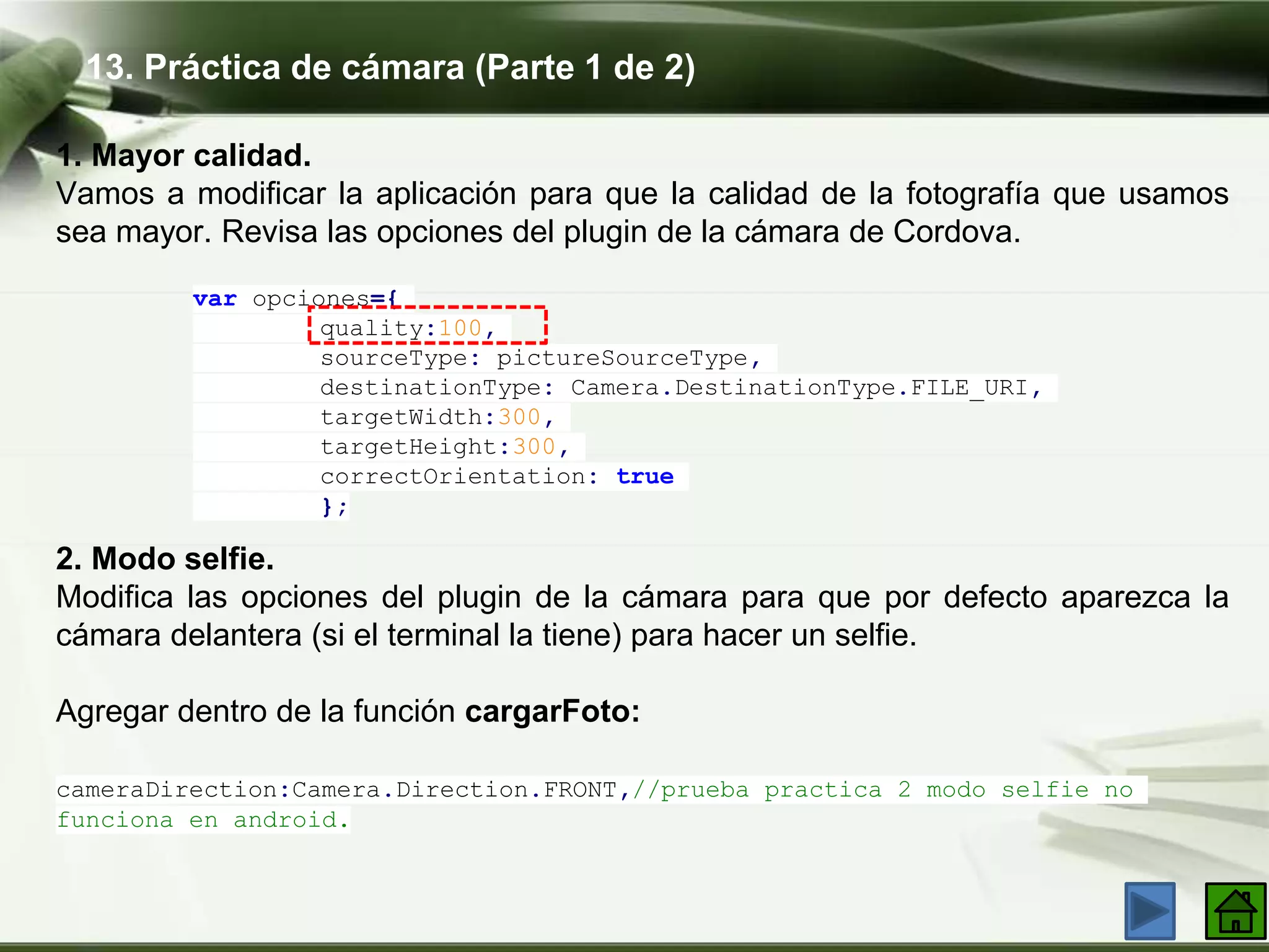 13. Práctica de cámara (Parte 1 de 2)
1. Mayor calidad​.
Vamos a modificar la aplicación para que la calidad de la fotografía que usamos
sea mayor. Revisa las opciones del plugin de la cámara de Cordova.
var opciones={
quality:100,
sourceType: pictureSourceType,
destinationType: Camera.DestinationType.FILE_URI,
targetWidth:300,
targetHeight:300,
correctOrientation: true
};
2. Modo selfie.
Modifica las opciones del plugin de la cámara para que por defecto aparezca la
cámara delantera (si el terminal la tiene) para hacer un selfie.
Agregar dentro de la función cargarFoto:
cameraDirection:Camera.Direction.FRONT,//prueba practica 2 modo selfie no
funciona en android.
 