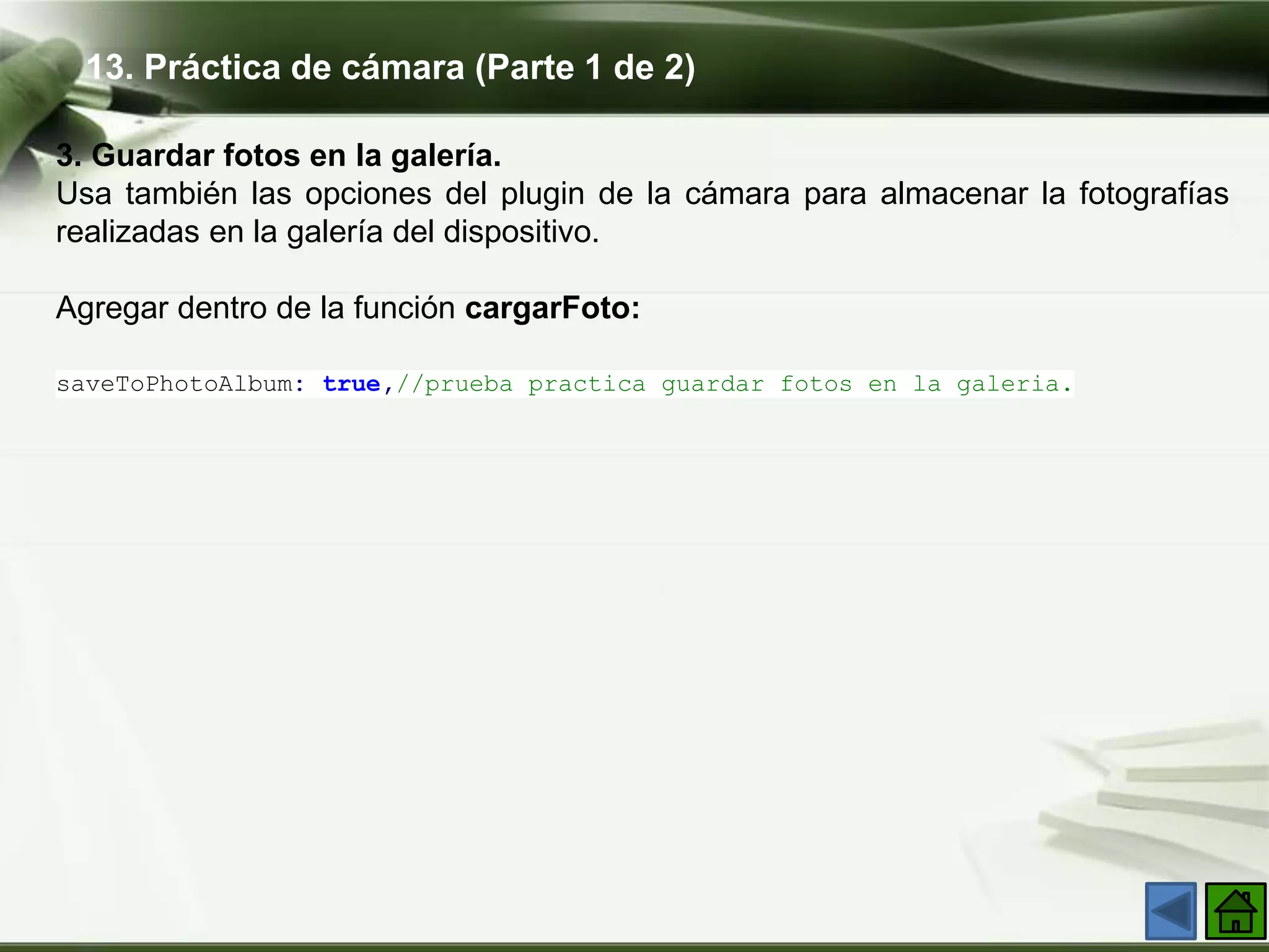 13. Práctica de cámara (Parte 1 de 2)
3. Guardar fotos en la galería​.
Usa también las opciones del plugin de la cámara para almacenar la fotografías
realizadas en la galería del dispositivo.
Agregar dentro de la función cargarFoto:
saveToPhotoAlbum: true,//prueba practica guardar fotos en la galeria.
 