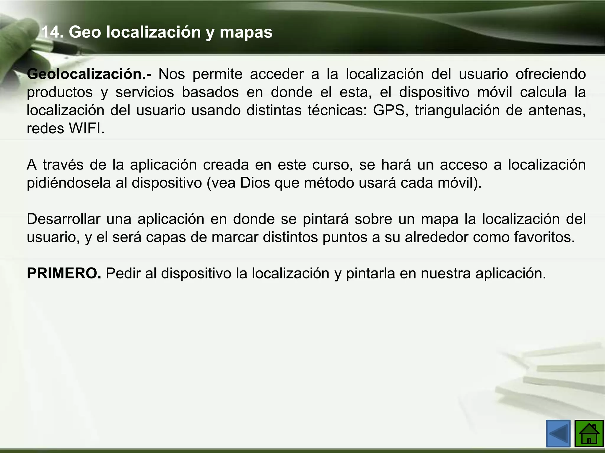14. Geo localización y mapas
Geolocalización.- Nos permite acceder a la localización del usuario ofreciendo
productos y servicios basados en donde el esta, el dispositivo móvil calcula la
localización del usuario usando distintas técnicas: GPS, triangulación de antenas,
redes WIFI.
A través de la aplicación creada en este curso, se hará un acceso a localización
pidiéndosela al dispositivo (vea Dios que método usará cada móvil).
Desarrollar una aplicación en donde se pintará sobre un mapa la localización del
usuario, y el será capas de marcar distintos puntos a su alrededor como favoritos.
PRIMERO. Pedir al dispositivo la localización y pintarla en nuestra aplicación.
 