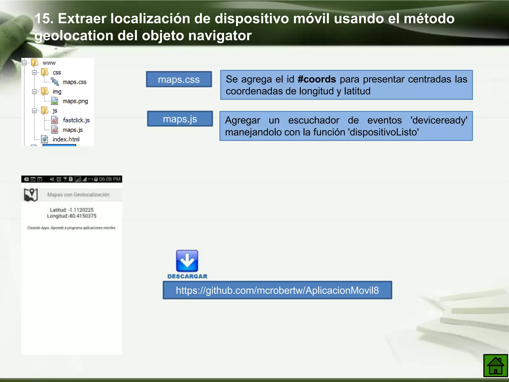 15. Extraer localización de dispositivo móvil usando el método
geolocation del objeto navigator
maps.css Se agrega el id #coords para presentar centradas las
coordenadas de longitud y latitud
https://github.com/mcrobertw/AplicacionMovil8
maps.js Agregar un escuchador de eventos 'deviceready'
manejandolo con la función 'dispositivoListo'
 